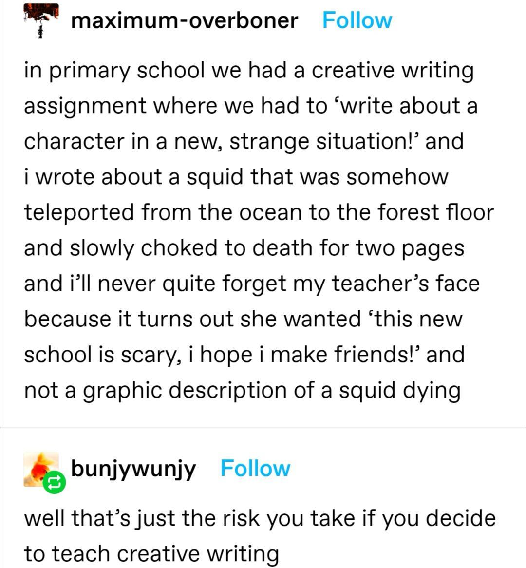 f maximum overboner Follow in primary school we had a creative writing assignment where we had to write about a character in a new strange situation and i wrote about a squid that was somehow teleported from the ocean to the forest floor and slowly choked to death for two pages and ill never quite forget my teachers face because it turns out she wanted this new school is scary i hope i make friend