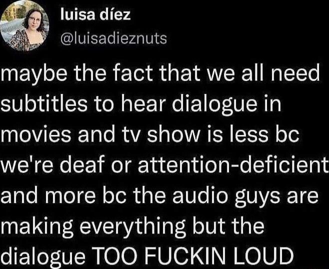 TEEY 2 IVTEEL AN maybe the fact that we all need subtitles to hear dialogue in T T RS TR R T o o were deaf or attention deficient and more bc the audio guys are making everything but the dialogue TOO FUCKIN LOUD