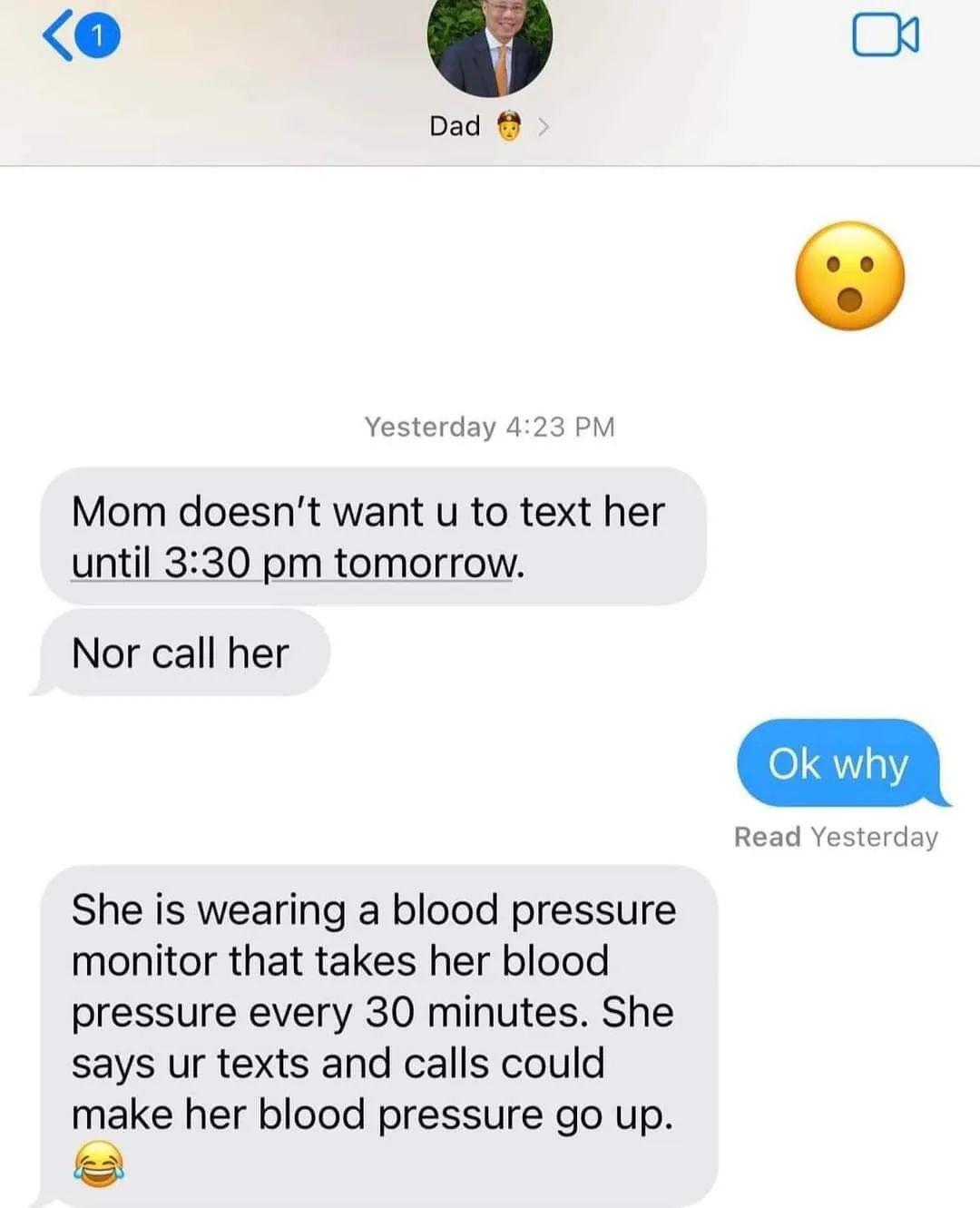 Dad Yesterday 423 PM Mom doesnt want u to text her until 330 pm tomorrow Nor call her She is wearing a blood pressure monitor that takes her blood pressure every 30 minutes She says ur texts and calls could make her blood pressure go up