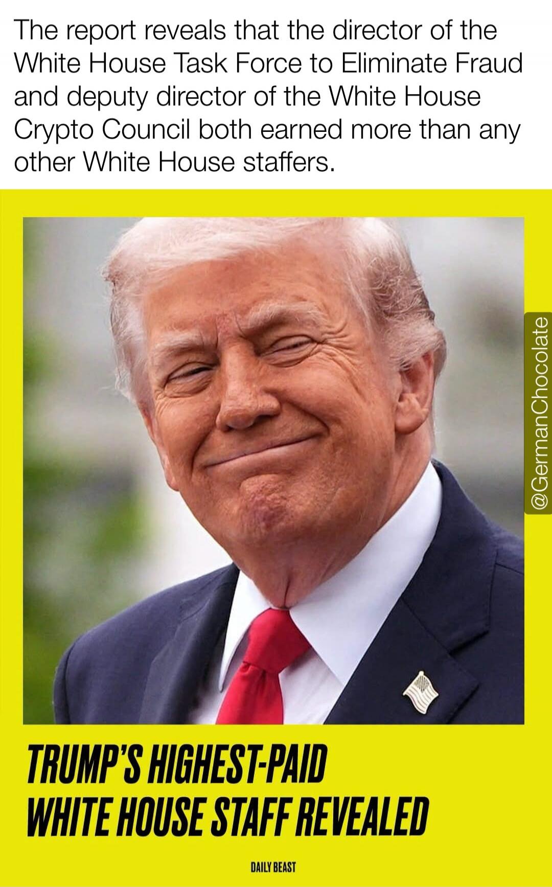 The report reveals that the director of the White House Task Force to Eliminate Fraud and deputy director of the White House Crypto Council both earned more than any other White House staffers. TRUMP'S HIGHEST-PAID WHITE HOUSE STAFF REVEALED. DAILY BEAST.