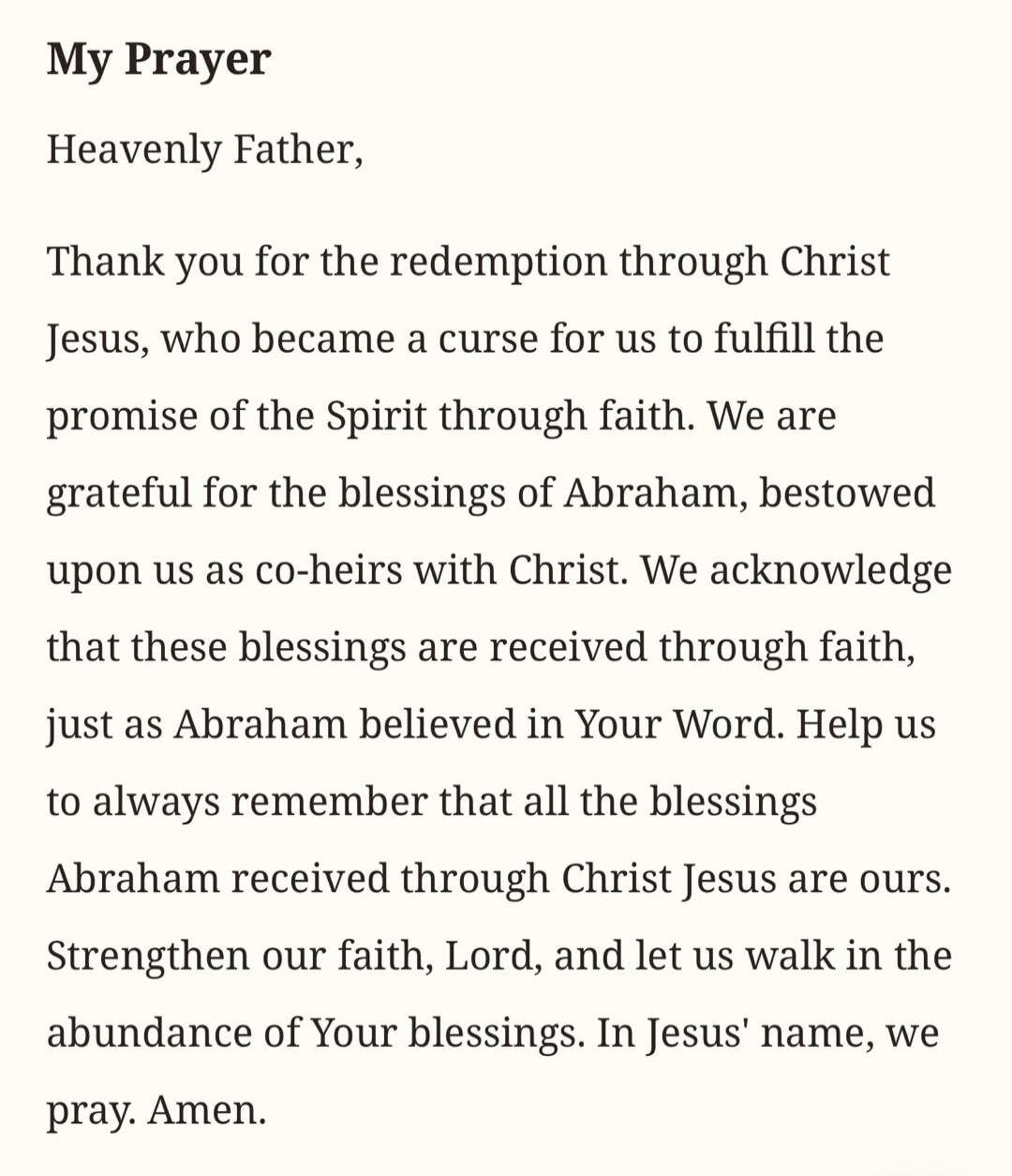 My Prayer Heavenly Father, Thank you for the redemption through Christ Jesus, who became a curse for us to fulfill the promise of the Spirit through faith. We are grateful for the blessings of Abraham, bestowed upon us as co-heirs with Christ. We acknowledge that these blessings are received through faith, just as Abraham believed in Your Word. Hel