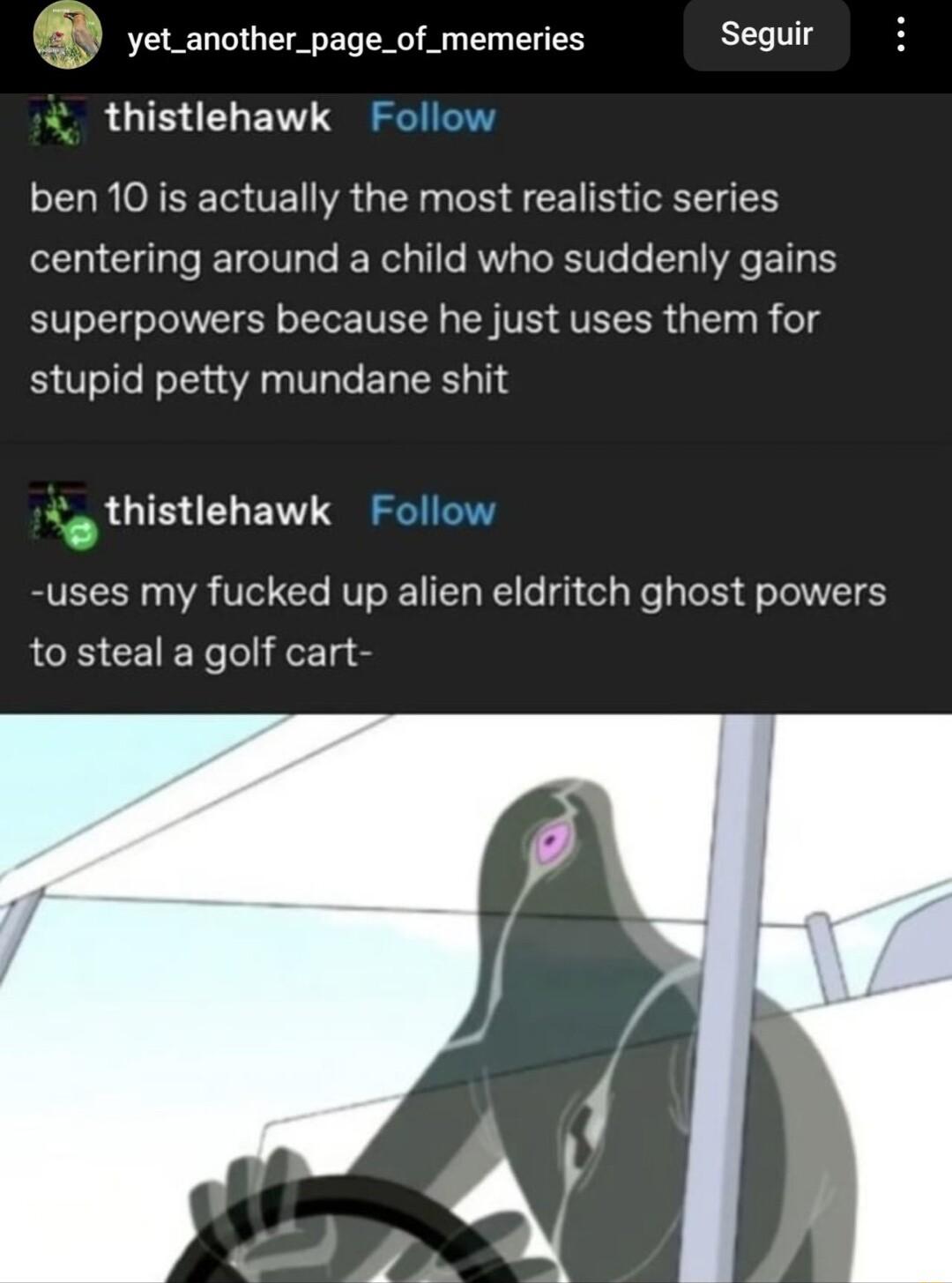 1 yet_another_page_of_memeries Seguir thistlehawk Follow ben 10 is actually the most realistic series centering around a child who suddenly gains superpowers because he just uses them for stupid petty mundane shit o thistlehawk Follow uses my fucked up alien eldritch ghost powers to steal a golf cart