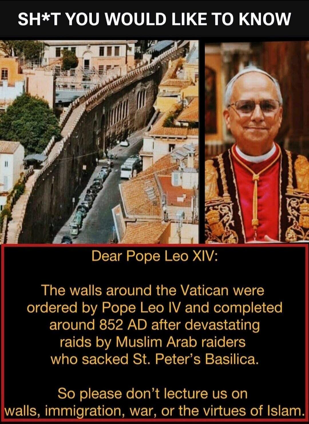 SH*T YOU WOULD LIKE TO KNOW
Dear Pope Leo XIV:
The walls around the Vatican were ordered by Pope Leo IV and completed around 852 AD after devastating raids by Muslim Arab raiders who sacked St. Peter's Basilica.
So please don't lecture us on walls, immigration, war, or the virtues of Islam.