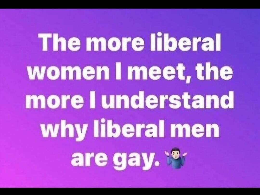The more liberal women I meet, the more I understand why liberal men are gay.