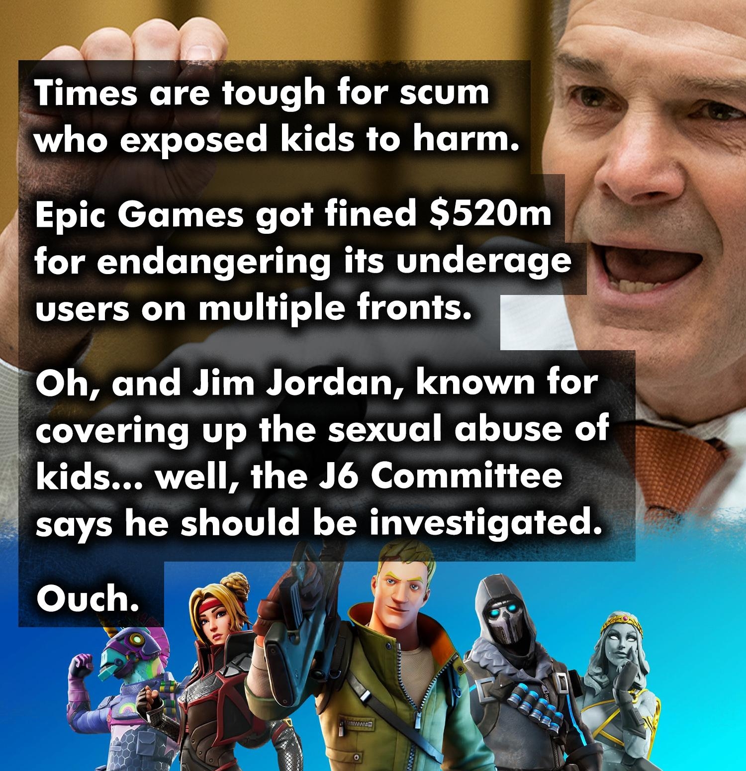 at v Times are tough for scum who exposed kids to harm k Epic Games got fined 520m for endangering its underage users on multiple fronts o Oh and Jim Jordan known for covering up the sexual abuse of kids well the J6 Committee says he should be investigated