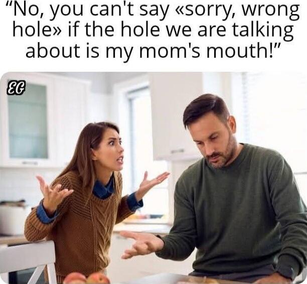 No, you can't say «sorry, wrong hole» if the hole we are talking about is my mom's mouth!