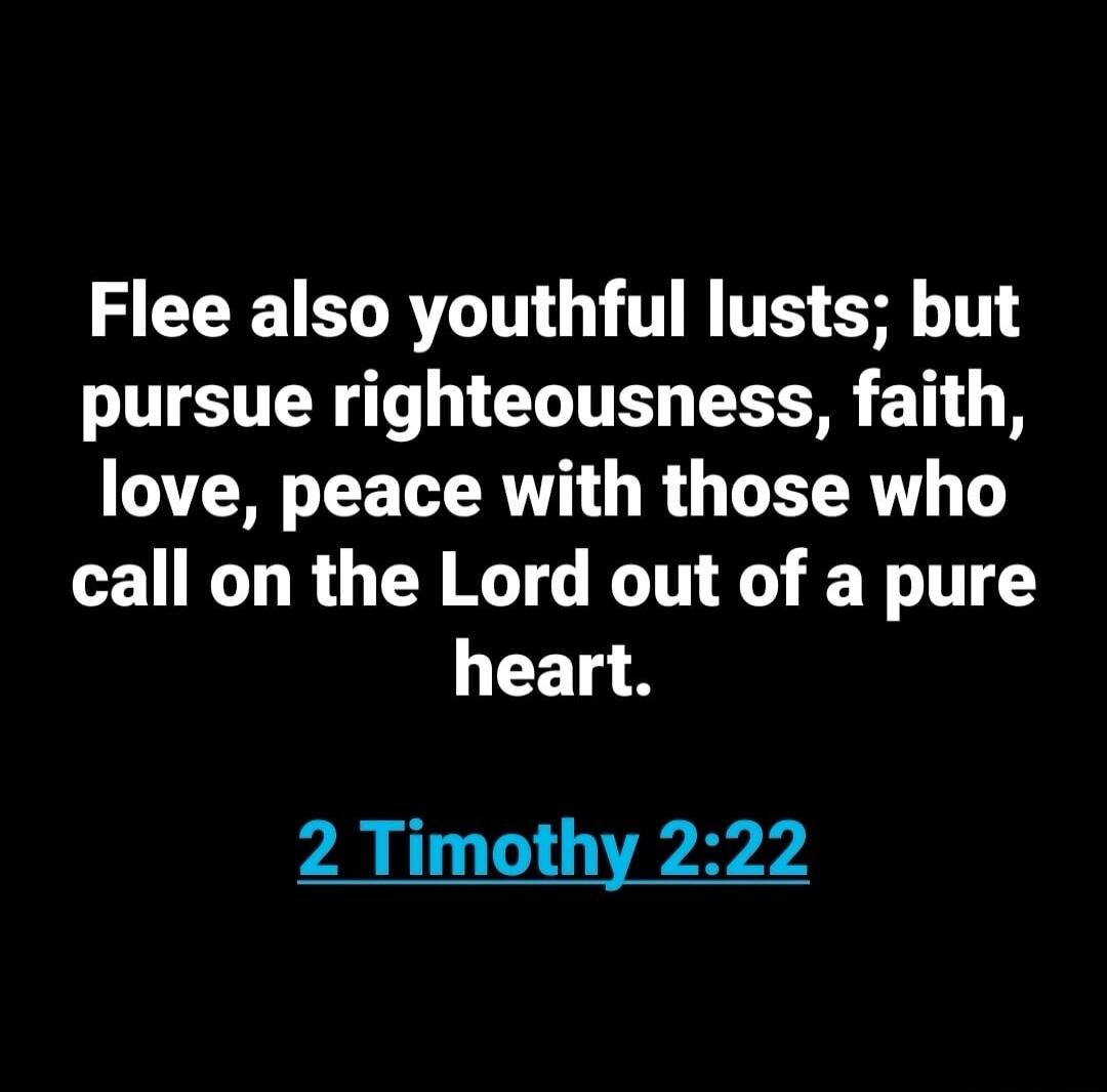 Flee also youthful lusts; but pursue righteousness, faith, love, peace with those who call on the Lord out of a pure heart. 2 Timothy 2:22
