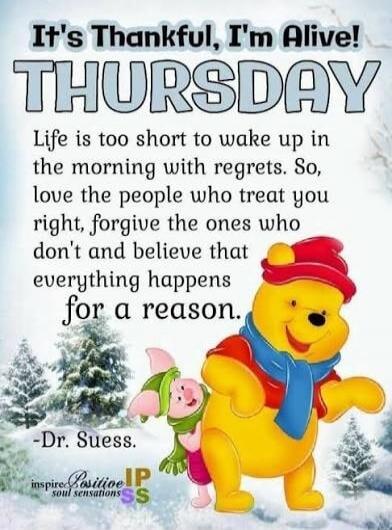 It's Thankful, I'm Alive! THURSDAY Life is too short to wake up in the morning with regrets. So, love the people who treat you right, forgive the ones who don't and believe that everything happens for a reason. -Dr. Suess.