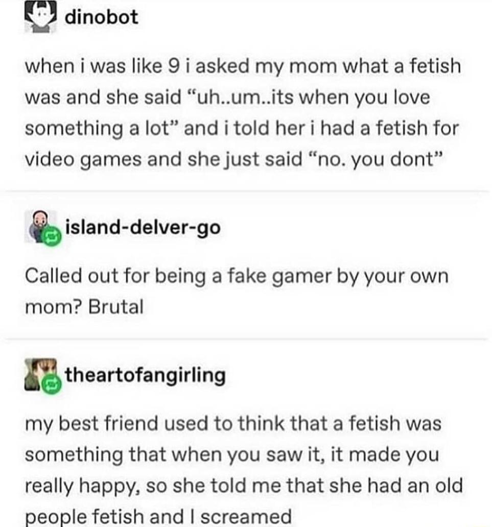 El dinobot when i was like 9 i asked my mom what a fetish was and she said uhumits when you love something a lot and i told her i had a fetish for video games and she just said no you dont island delver go Called out for being a fake gamer by your own mom Brutal utheartofangirllng my best friend used to think that a fetish was something that when you saw it it made you really happy so she told me 