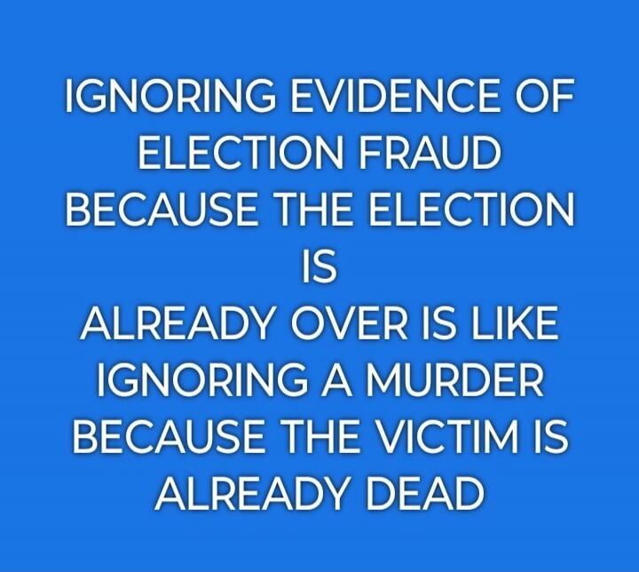 IGNORING EVIDENCE OF ELECTION FRAUD BECAUSE THE ELECTION IS ALREADY OVER IS LIKE IGNORING A MURDER BECAUSE THE VICTIM IS ALREADY DEAD