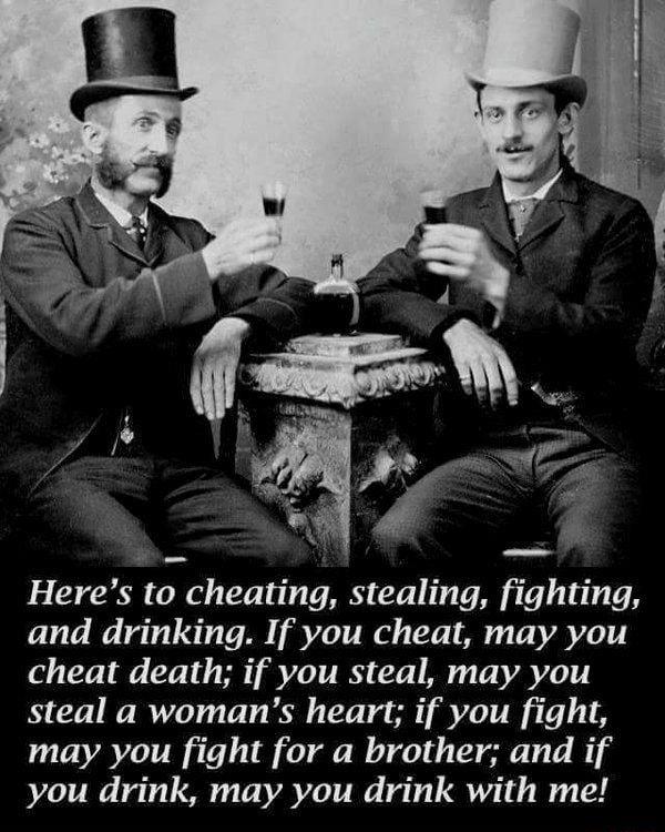 Heres to cheating stealing fighting and drinking If you cheat may you cheat death if you steal may you steal a womans heart if you fight may you fight for a brother and if you drink may you drink with me