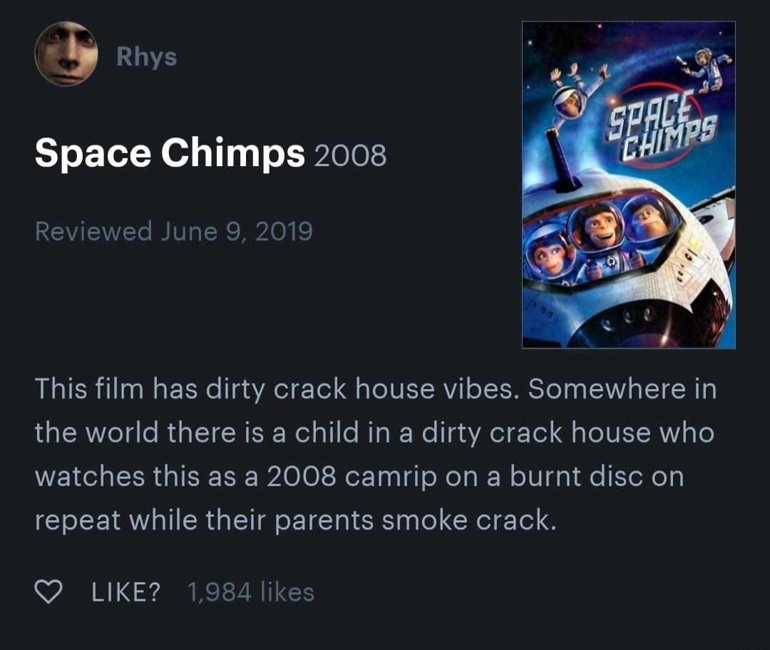 5 Rhys Space Chimps 2008 Reviewed June 9 2019 This film has dirty crack house vibes Somewhere in the world there is a child in a dirty crack house who watches this as a 2008 camrip on a burnt disc on repeat while their parents smoke crack QO LIKE