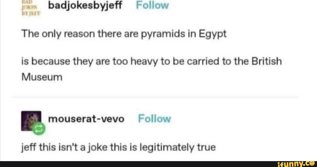 g badjokesbyjeff Follow The only reason there are pyramids in Egypt is because they are too heavy to be carried to the British Museum mouserat vevo Follow jeff this isnt a joke this is legitimately true