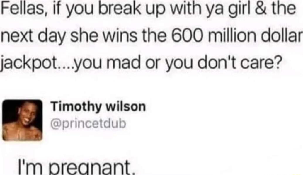 Fellas If you break up with ya girl the next day she wins the 600 million dollar jackpotyou mad or you dont care Timothy wilson princetdub Im preanant
