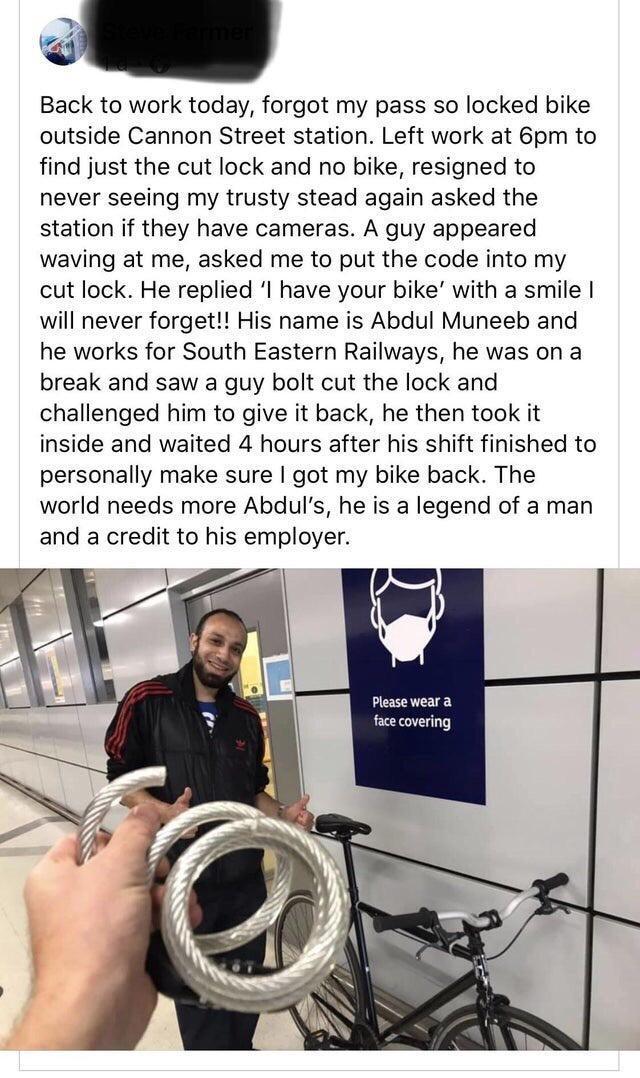 Back to work today forgot my pass so locked bike outside Cannon Street station Left work at 6pm to find just the cut lock and no bike resigned to never seeing my trusty stead again asked the station if they have cameras A guy appeared waving at me asked me to put the code into my cut lock He replied l have your bike with a smile will never forget His name is Abdul Muneeb and he works for South Eas