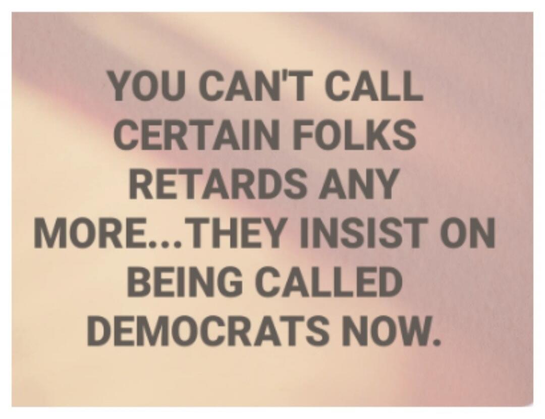 YOU CAN'T CALL CERTAIN FOLKS RETARDS ANY MORE... THEY INSIST ON BEING CALLED DEMOCRATS NOW.