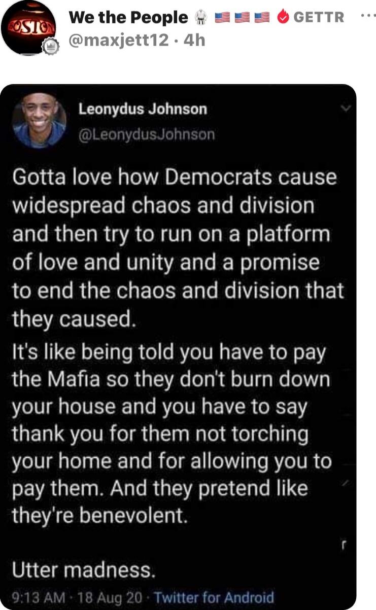 Gotta love how Democrats cause widespread chaos and division and then try to run on a platform of love and unity and a promise to end the chaos and division that they caused. It's like being told you have to pay the Mafia so they don't burn down your house and you have to say thank you for them not torching your home and for allowing you to pay the