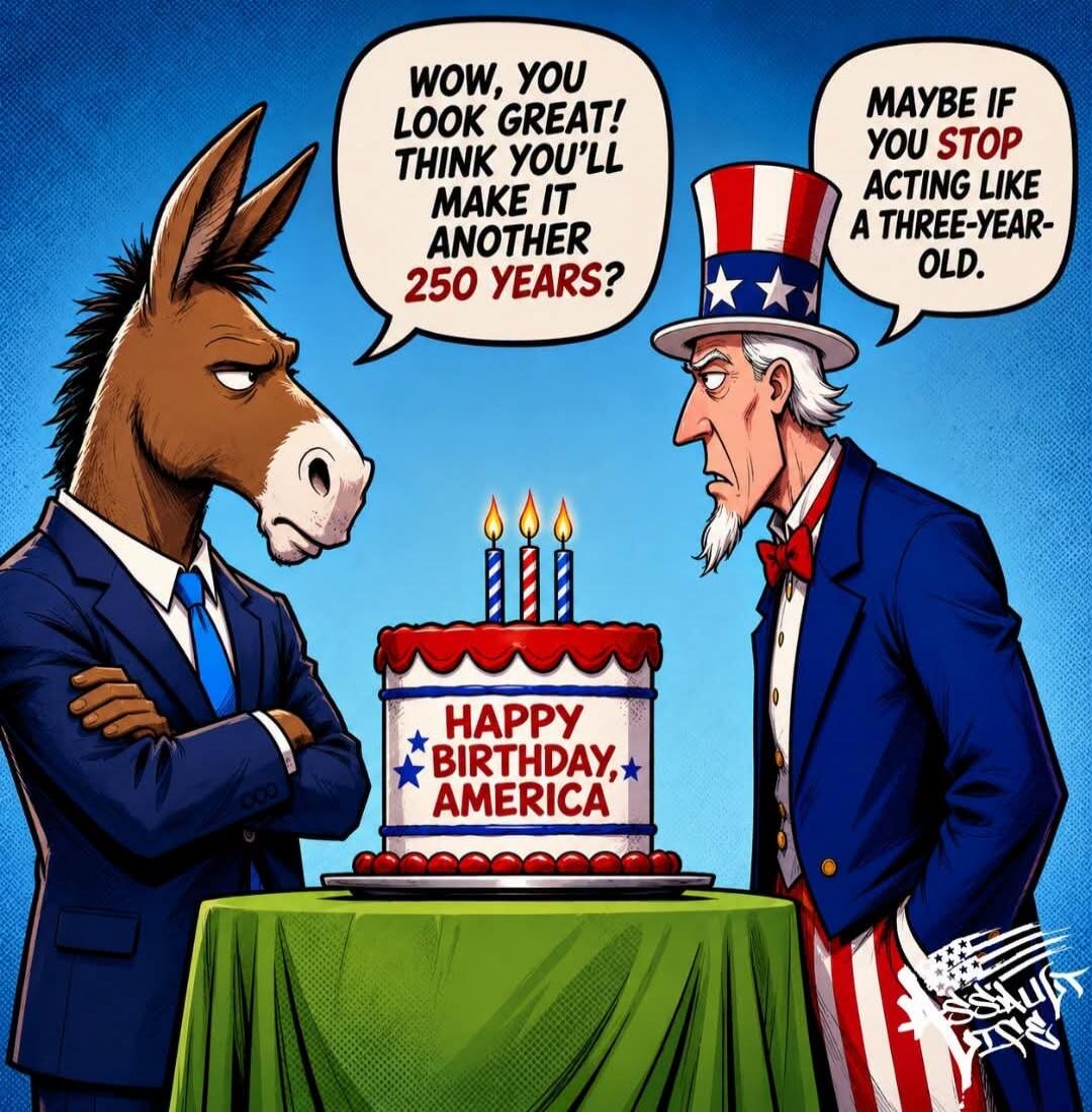 WOW, YOU LOOK GREAT! THINK YOU'LL MAKE IT ANOTHER 250 YEARS? MAYBE IF YOU STOP ACTING LIKE A THREE-YEAR-OLD. HAPPY BIRTHDAY, AMERICA