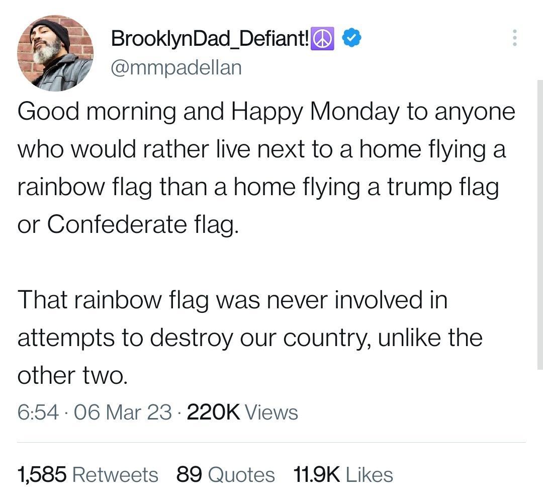 BrooklynDad_Defianti mmpadellan Good morning and Happy Monday to anyone who would rather live next to a home flying a rainbow flag than a home flying a trump flag or Confederate flag That rainbow flag was never involved in attempts to destroy our country unlike the other two 654 06 Mar 23 220K Views 1585 Retweets 89 Quotes 119K Likes