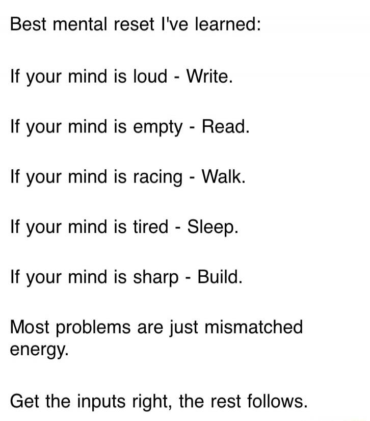 Best mental reset I've learned:

If your mind is loud - Write.
If your mind is empty - Read.
If your mind is racing - Walk.
If your mind is tired - Sleep.
If your mind is sharp - Build.

Most problems are just mismatched energy.

Get the inputs right, the rest follows.