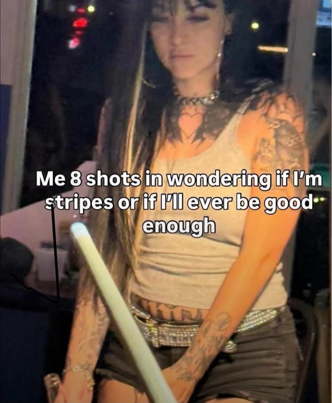 Me 8 shots in wondering if I'm stripes or if I'll ever be good enough