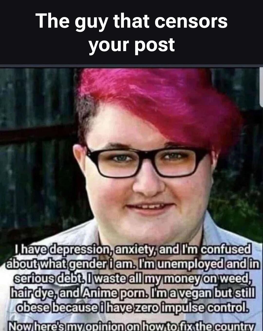 The guy that sensors your post. I have depression, anxiety, and I'm confused about what gender i am. I'm unemployed and in serious debt. I waste all my money on weed, hair dye, and Anime porn. I'm a vegan but still obese because i have zero impulse control. Now here's my opinion on how to fix the country