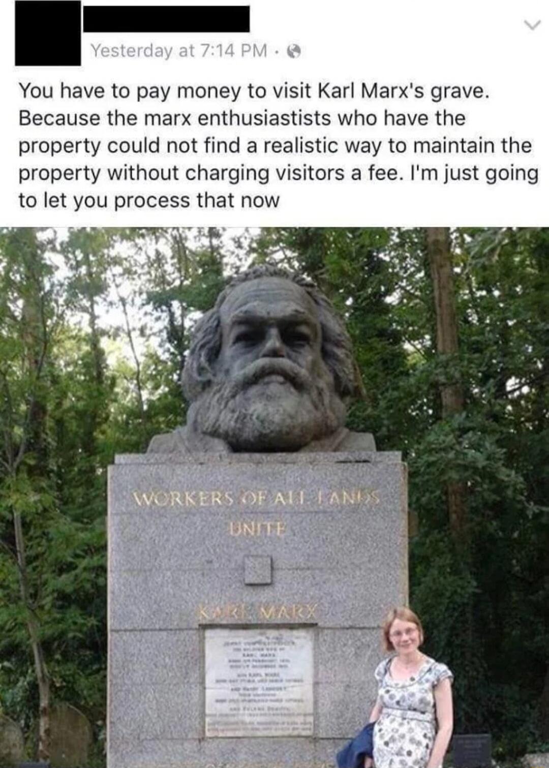 You have to pay money to visit Karl Marxs grave Because the marx enthusiastists who have the property could not find a realistic way to maintain the property without charging visitors a fee Im just going to let you process that now