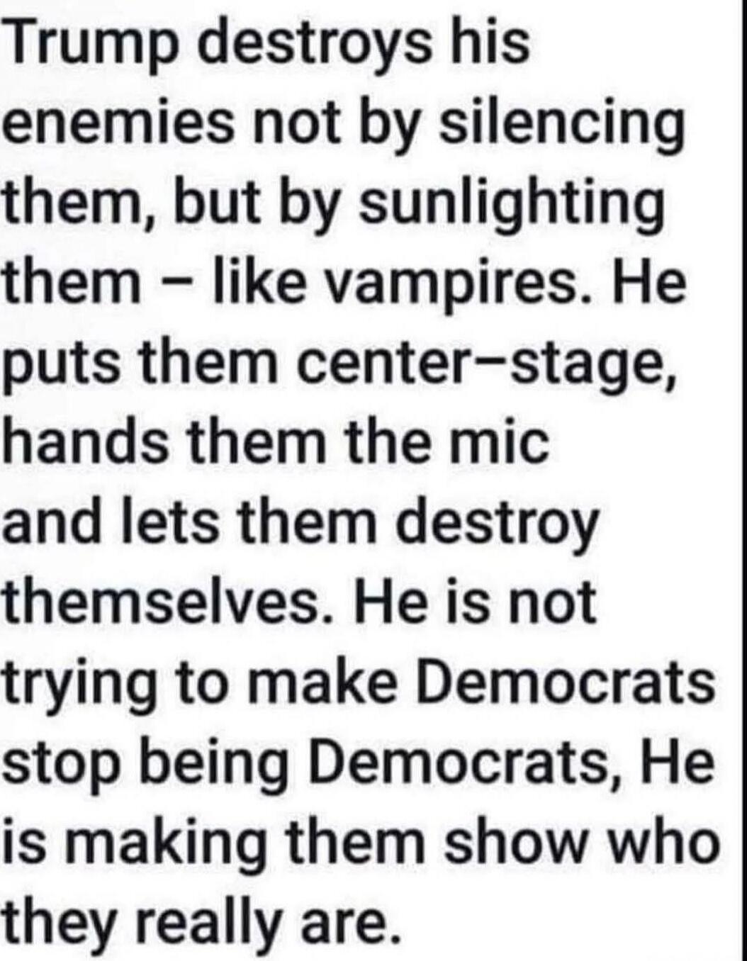 Trump destroys his enemies not by silencing them, but by sunlighting them – like vampires. He puts them center-stage, hands them the mic and lets them destroy themselves. He is not trying to make Democrats stop being Democrats, He is making them show who they really are.