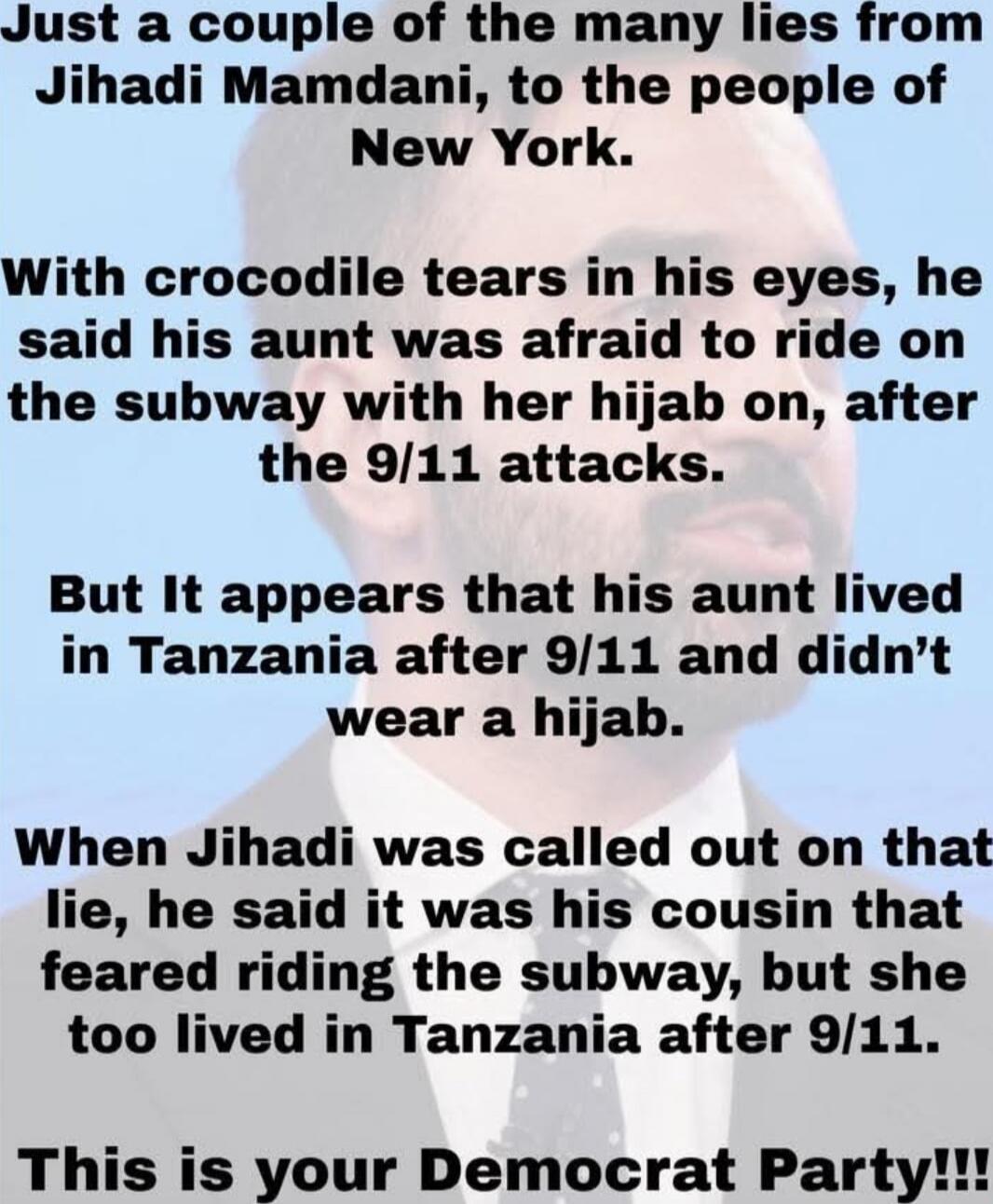 Just a couple of the many lies from Jihadi Mamdani, to the people of New York. With crocodile tears in his eyes, he said his aunt was afraid to ride on the subway with her hijab on, after the 9/11 attacks. But It appears that his aunt lived in Tanzania after 9/11 and didn’t wear a hijab. When Jihadi was called out on that lie, he said it was his co