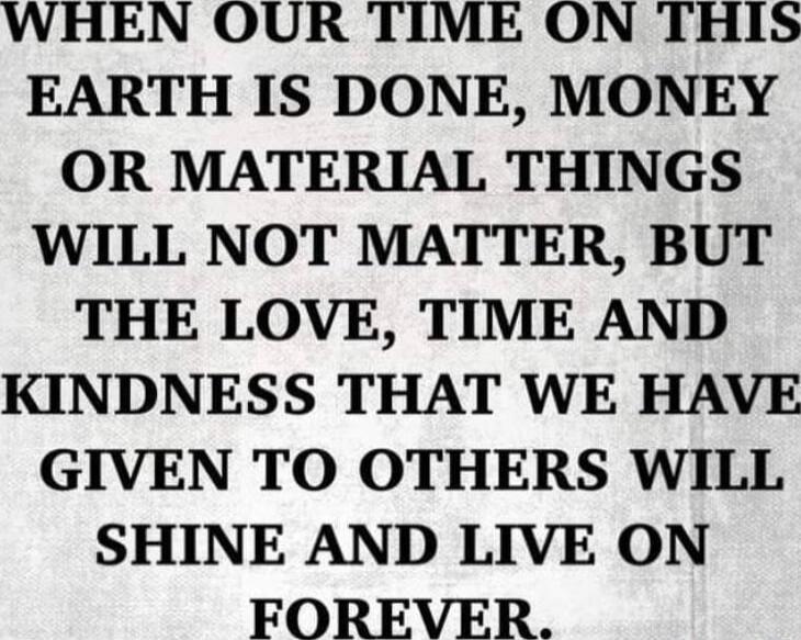 WHEN OUR TIME ON THIS EARTH IS DONE, MONEY OR MATERIAL THINGS WILL NOT MATTER, BUT THE LOVE, TIME AND KINDNESS THAT WE HAVE GIVEN TO OTHERS WILL SHINE AND LIVE ON FOREVER.