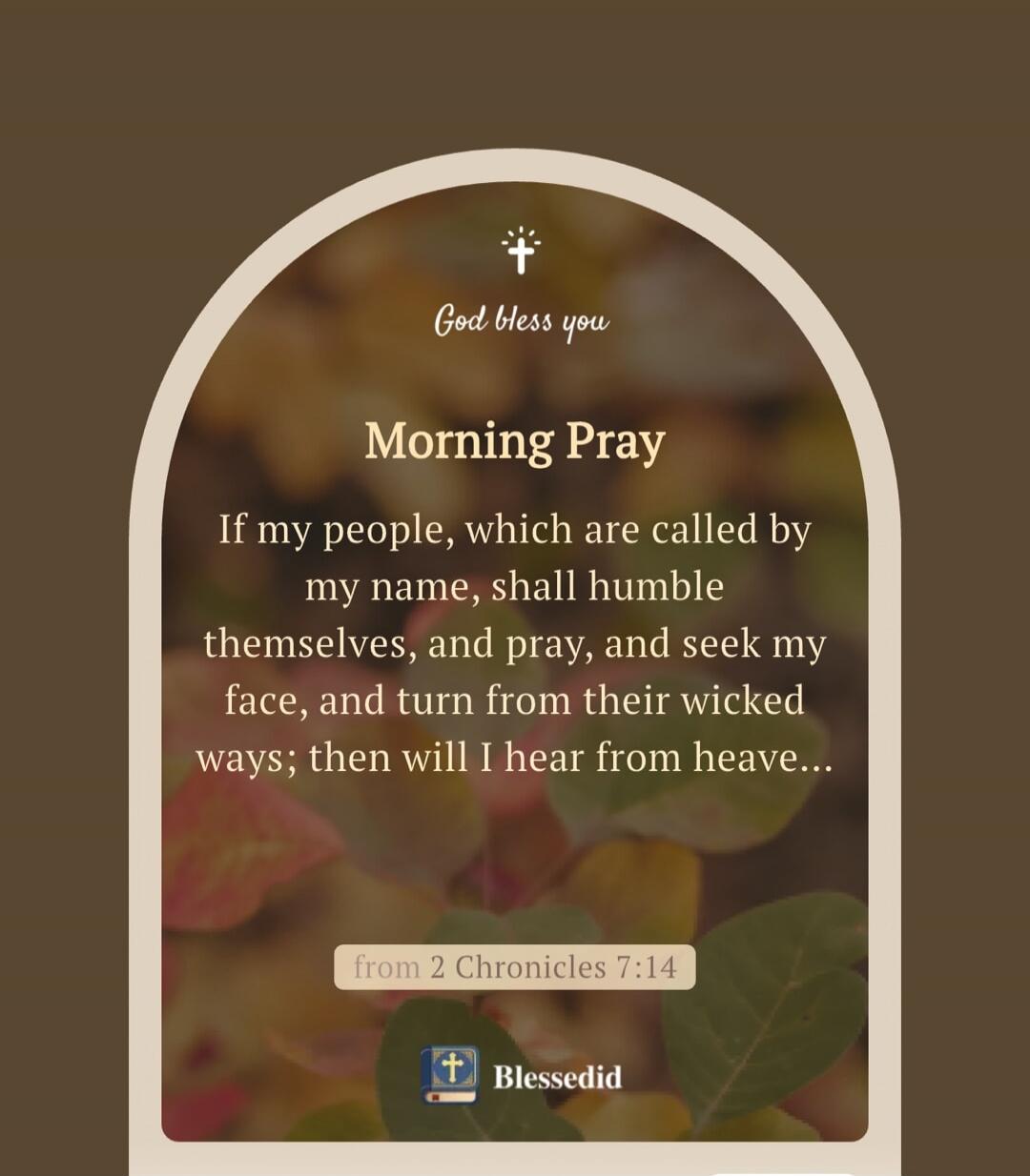 God bless you
Morning Pray
If my people, which are called by my name, shall humble themselves, and pray, and seek my face, and turn from their wicked ways; then will I hear from heave...
from 2 Chronicles 7:14
Blessedid