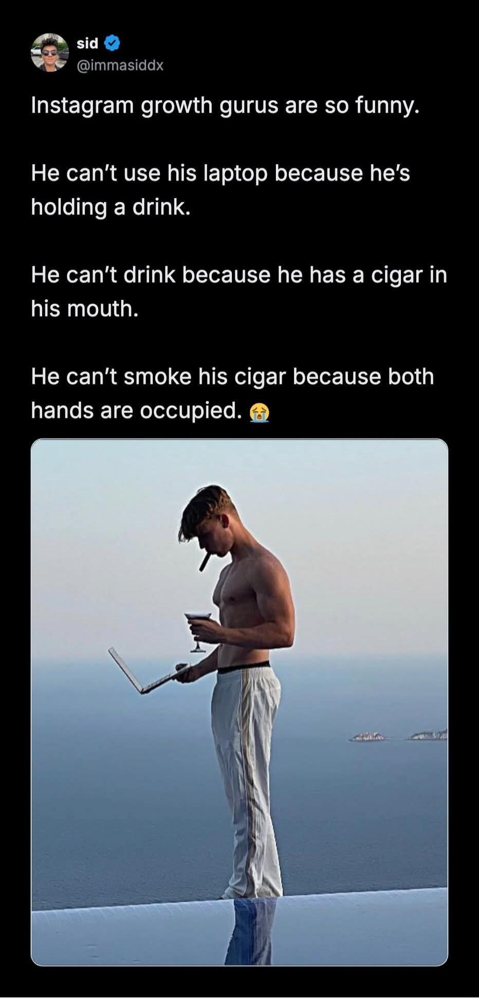 sid @immasiddx Instagram growth gurus are so funny. He can't use his laptop because he's holding a drink. He can't drink because he has a cigar in his mouth. He can't smoke his cigar because both hands are occupied. 😭