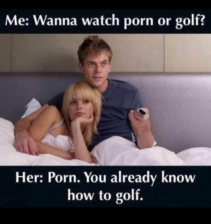 Me: Wanna watch porn or golf? Her: Porn. You already know how to golf.