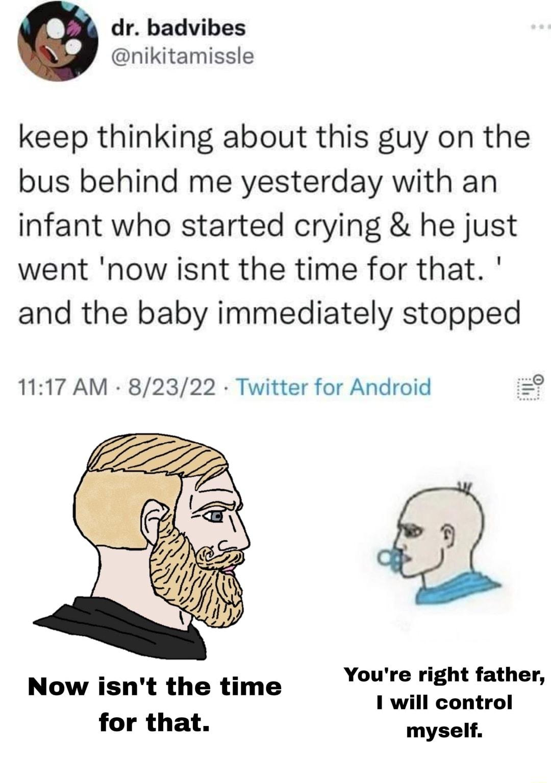 dr badvibes nikitamissle keep thinking about this guy on the bus behind me yesterday with an infant who started crying he just went now isnt the time for that and the baby immediately stopped 1117 AM 82322 Twitter for Android Youre right father 1 will control myself Now isnt the time for that