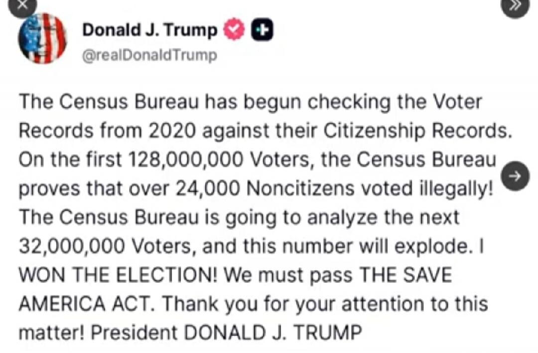 Donald J. Trump @realDonaldTrump The Census Bureau has begun checking the Voter Records from 2020 against their Citizenship Records. On the first 128,000,000 Voters, the Census Bureau proves that over 24,000 Noncitizens voted illegally! The Census Bureau is going to analyze the next 32,000,000 Voters, and this number will explode. I WON THE ELECTIO