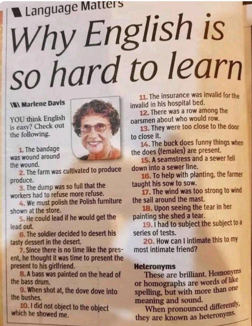 Language Matters Why so hard W Marlene Davis YOU think English is easy Check out the following 1 The bandage was wound around the wound 2The farm was cultivated to produce produce 3 The dump was so full that the workers had to refuse more refuse We must polish the Polish furniture shown at the store 5 He could lead if he would get the lead out 6 The soldier decided to desert his tasty dessert in t