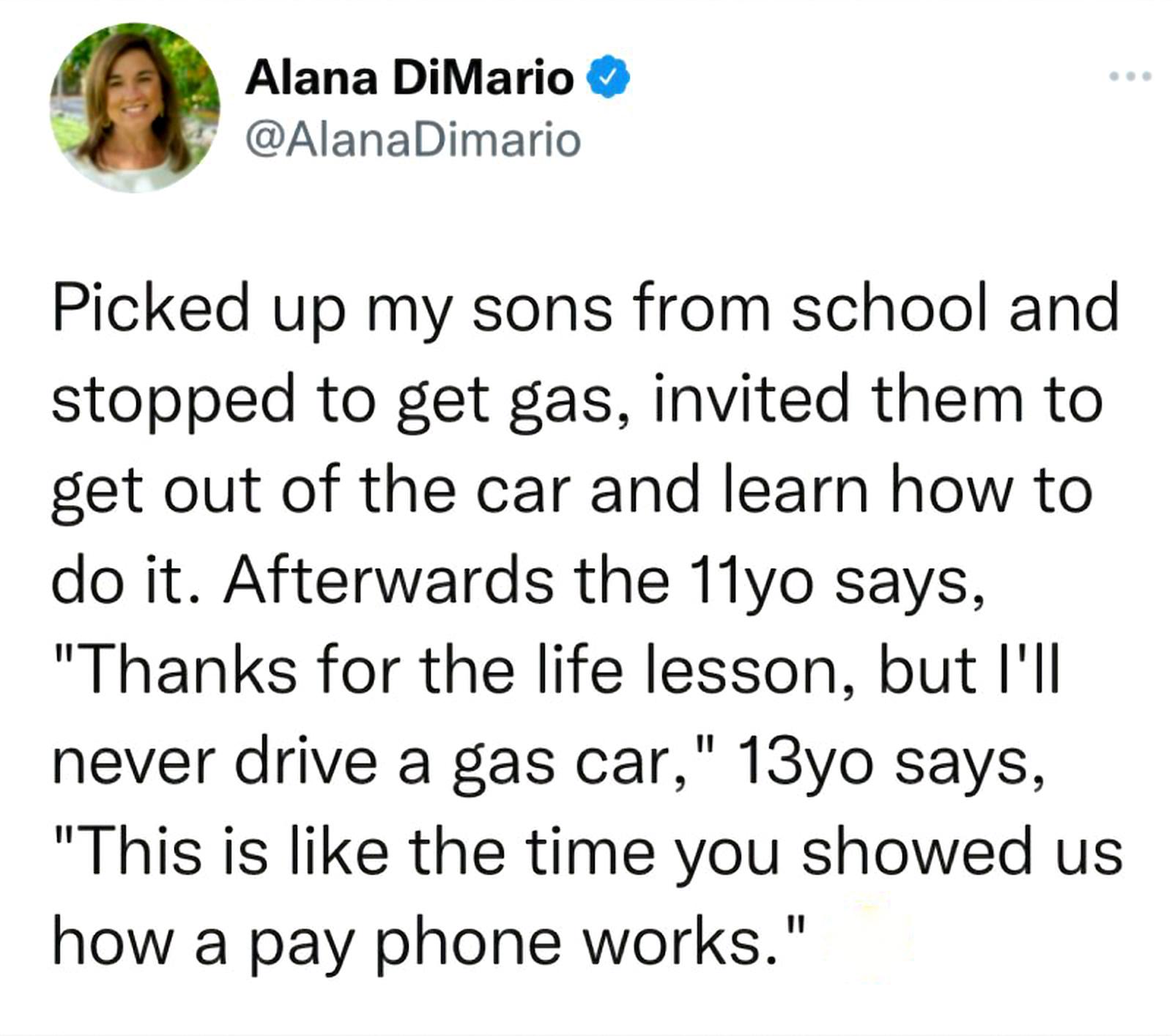 Alana DiMario AlanaDimario Picked up my sons from school and stopped to get gas invited them to get out of the car and learn how to do it Afterwards the 11yo says Thanks for the life lesson but Ill never drive a gas car 13yo says This is like the time you showed us how a pay phone works