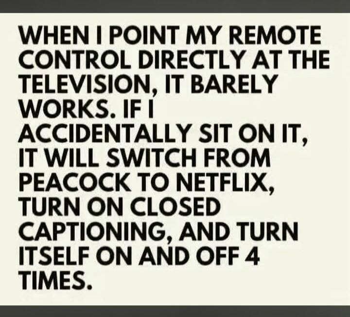 WHEN I POINT MY REMOTE CONTROL DIRECTLY AT THE TELEVISION, IT BARELY WORKS. IF I ACCIDENTALLY SIT ON IT, IT WILL SWITCH FROM PEACOCK TO NETFLIX, TURN ON CLOSED CAPTIONING, AND TURN ITSELF ON AND OFF 4 TIMES.