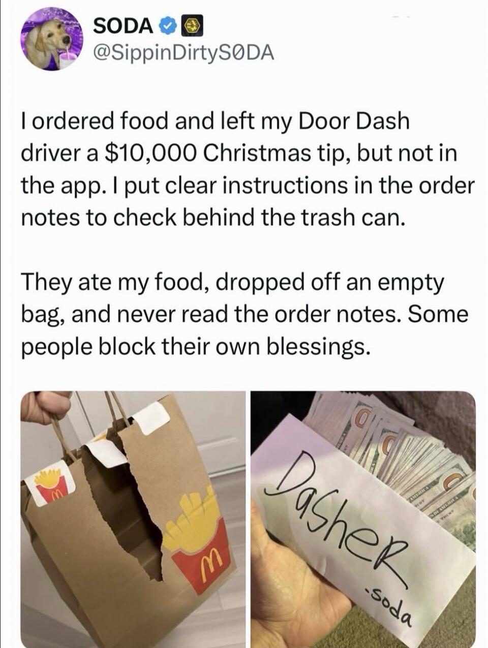 SODA @SippinDirtySODA I ordered food and left my Door Dash driver a $10,000 Christmas tip, but not in the app. I put clear instructions in the order notes to check behind the trash can. They ate my food, dropped off an empty bag, and never read the order notes. Some people block their own blessings. (Image shows a ripped McDonald's bag and an envel
