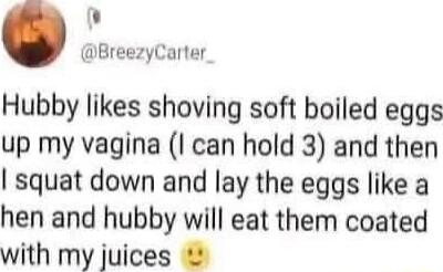 BreezyCarter Hubby likes shoving soft boiled eggs up my vagina I can hold 3 and then I squat down and lay the eggs like a hen and hubby will eat them coated with my juices