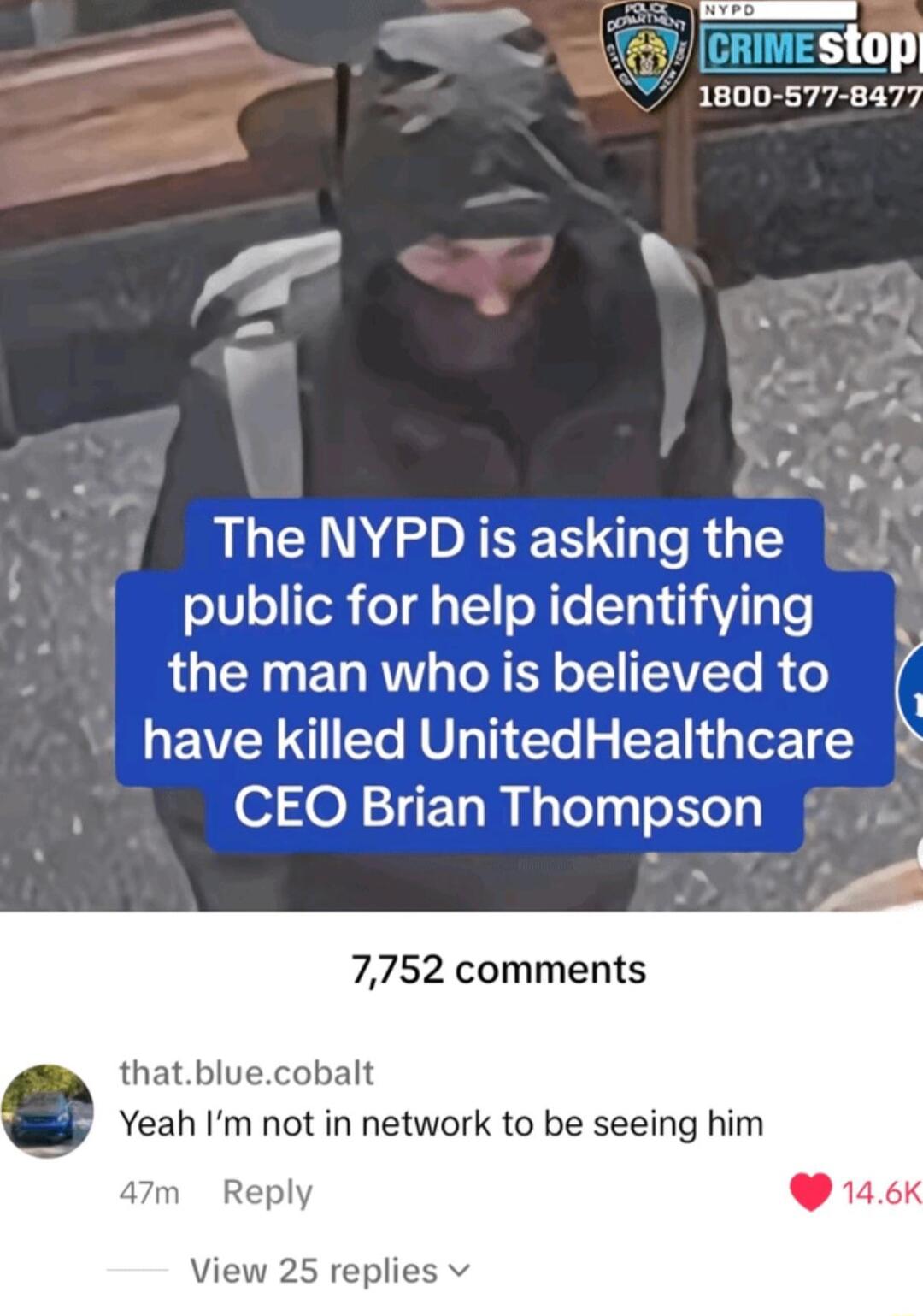 stop 1800 577 8477 f N S N GOITES R public for help identifying the man who is believed to have killed UnitedHealthcare CEO Brian Thompson 7752 comments thatbluecobalt Yeah Im not in network to be seeing him 47m Reply W 146K View 25 replies v