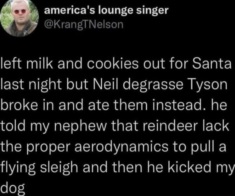 a americas lounge singer CINELEINERLG SNl e Relolo LRIV eSETo last night but Neil degrasse Tyson broke in and ate them instead he told my nephew that reindeer lack the proper aerodynamics to pull a flying sleigh and then he kicked my o o