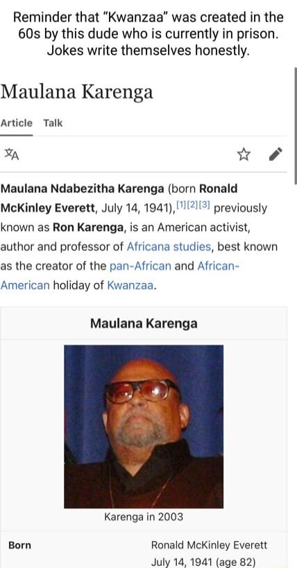 Reminder that Kwanzaa was created in the 60s by this dude who is currently in prison Jokes write themselves honestly Maulana Karenga Article Talk A w Maulana Ndabezitha Karenga born Ronald McKinley Everett July 14 194112 previously known as Ron Karenga is an American activist author and professor of Africana studies best known as the creator of the pan African and African American holiday of Kwanz