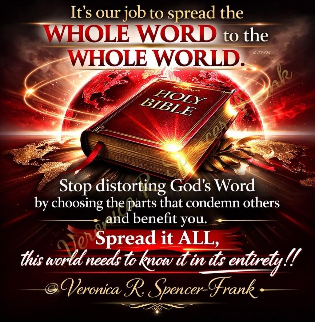 It's our job to spread the WHOLE WORD to the WHOLE WORLD. HOLY BIBLE. Stop distorting God's Word by choosing the parts that condemn others and benefit you. Spread it ALL, this world needs to know it in its entirety!! Veronica R. Spencer-Frank