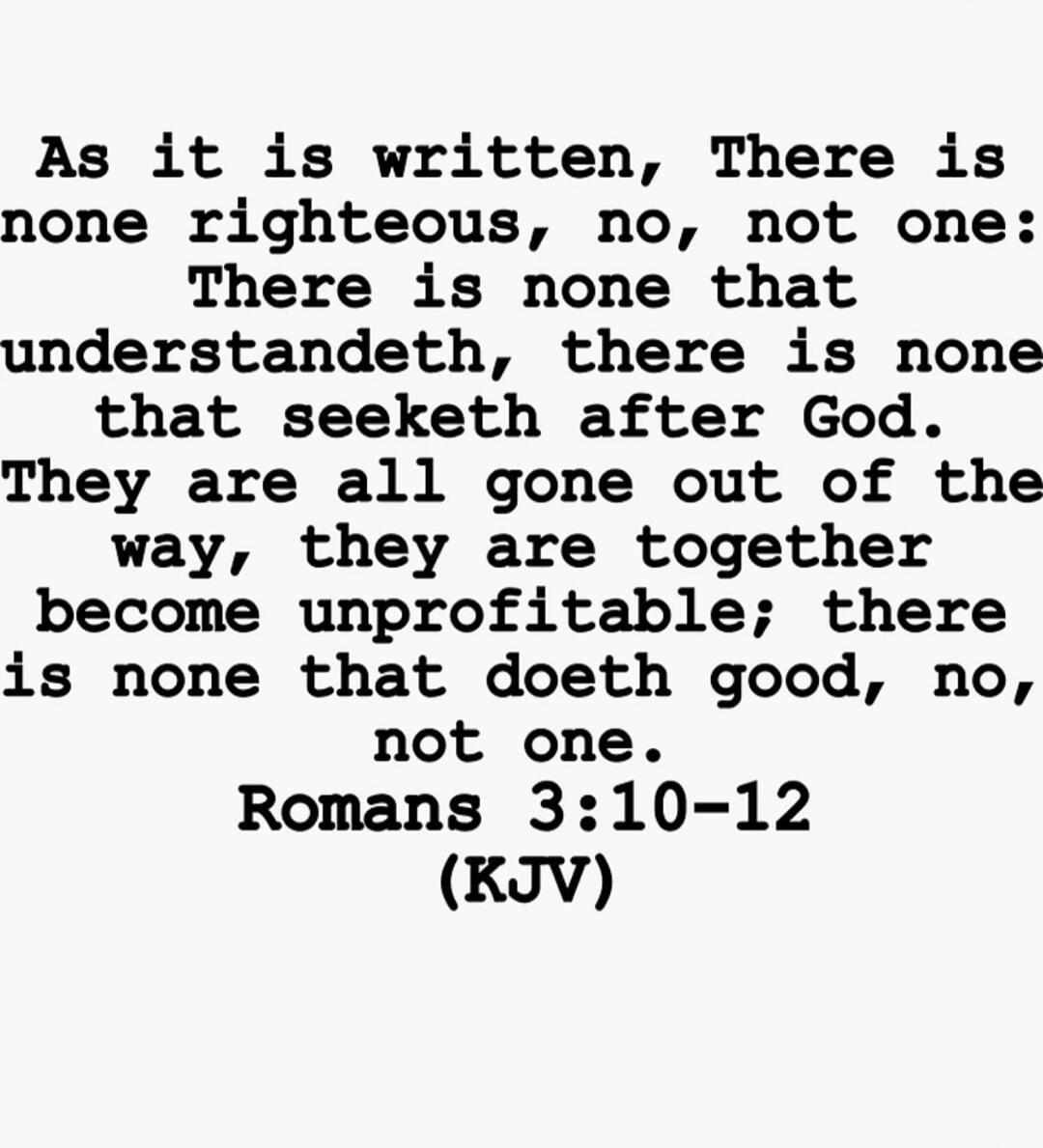 As it is written, There is none righteous, no, not one: There is none that understandeth, there is none that seeketh after God. They are all gone out of the way, they are together become unprofitable; there is none that doeth good, no, not one. Romans 3:10-12 (KJV)