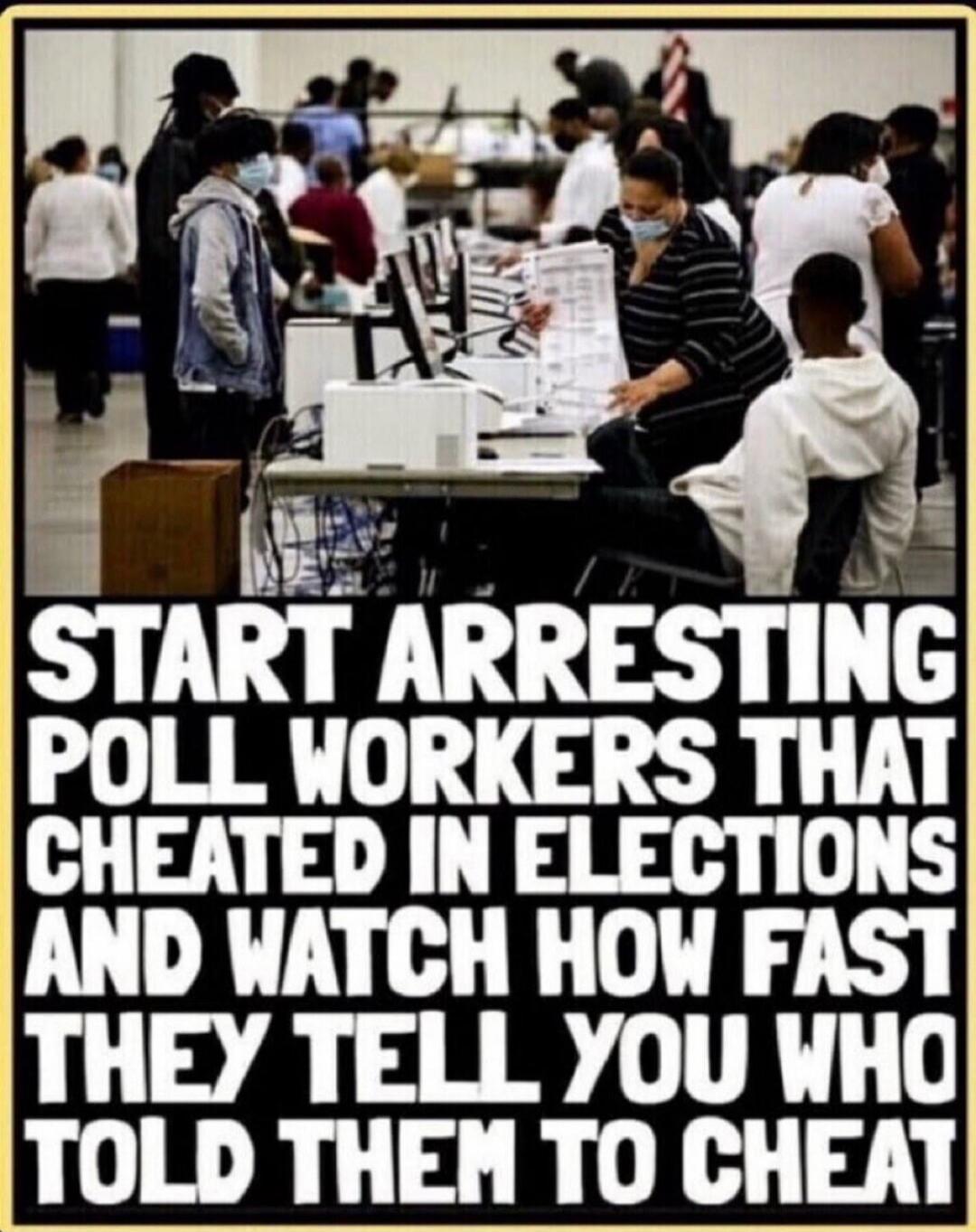 START ARRESTING POLL WORKERS THAT CHEATED IN ELECTIONS AND WATCH HOW FAST THEY TELL YOU WHO TOLD THEM TO CHEAT