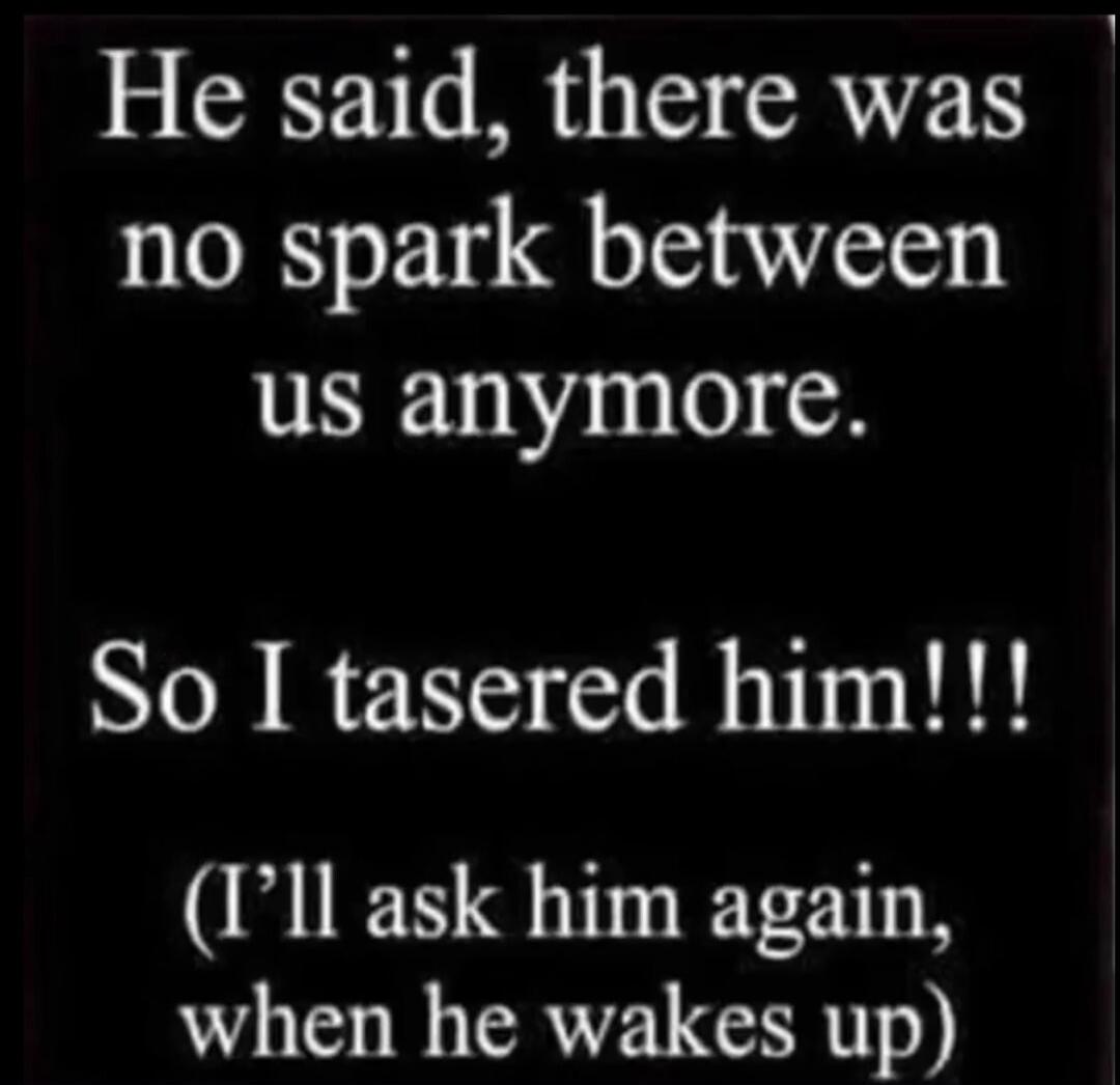 He said, there was no spark between us anymore. So I tasered him!!! (I'll ask him again, when he wakes up)