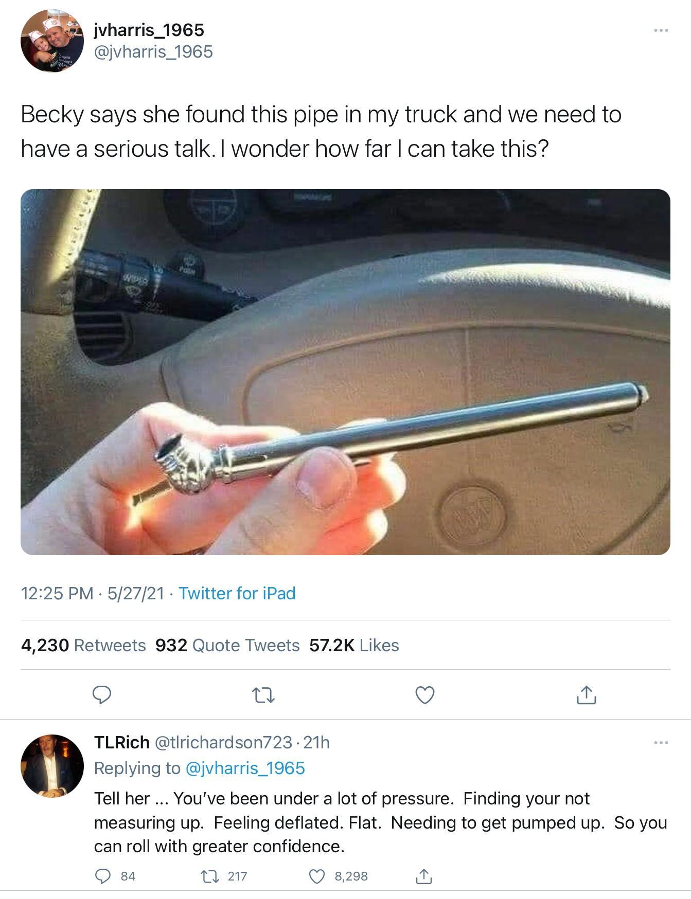 s jvharris_1965 jvharris_1965 Becky says she found this pipe in my truck and we need to have a serious talk wonder how far can take this 1225 PM 52721 Twitter for iPad 4230 Retweets 932 Quote Tweets 572K Likes o o r TLRich tIrichardson723 21h Replying to jvharris_1965 Tell her Youve been under a lot of pressure Finding your not measuring up Feeling deflated Flat Needing to get pumped up So you can