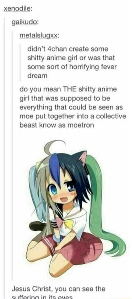 xenodile gaikudo metalslugxx didnt 4chan create some shitty anime girl or was that some sort of horrifying fever dream do you mean THE shitty anime girl that was supposed to be everything that could be seen as moe put together into a collective beast know as moetron Jesus Christ you can see the a A R e el