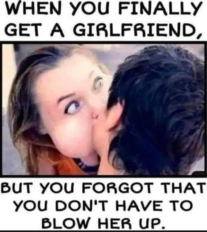 WHEN YOU FINALLY GET A GIRLFRIEND, BUT YOU FORGOT THAT YOU DON'T HAVE TO BLOW HER UP.